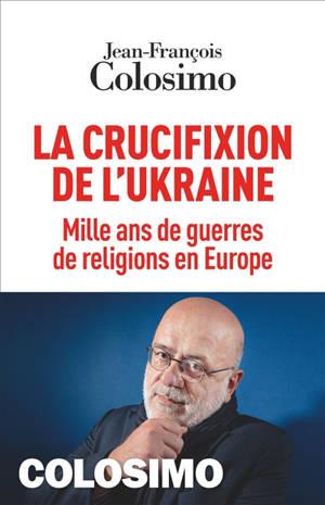 La crucifixion de l'Ukraine : mille ans de guerres de religions en Europe